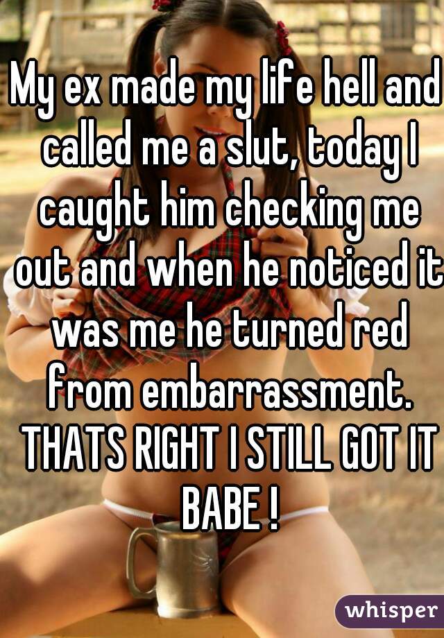 My ex made my life hell and called me a slut, today I caught him checking me out and when he noticed it was me he turned red from embarrassment. THATS RIGHT I STILL GOT IT BABE !