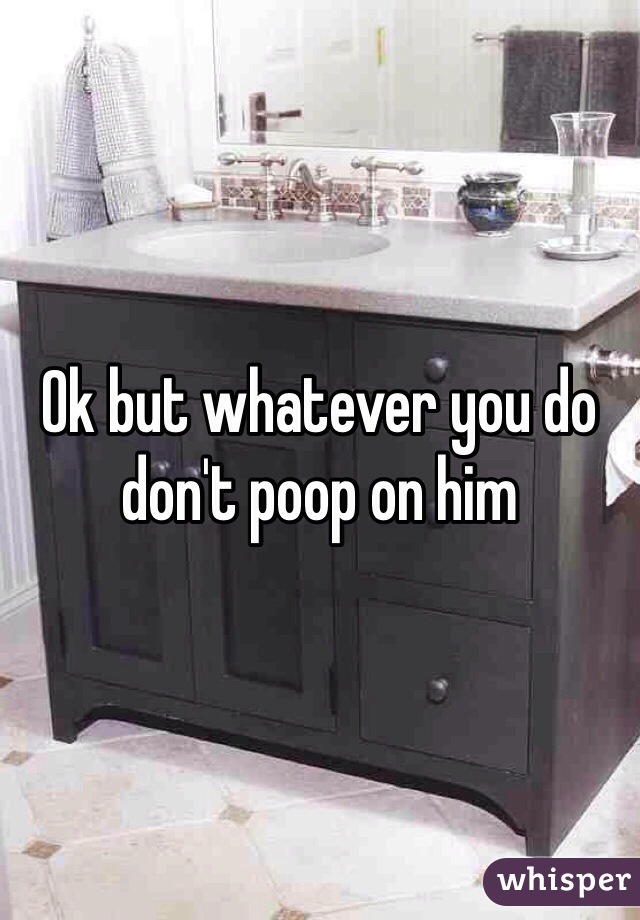 Ok but whatever you do don't poop on him