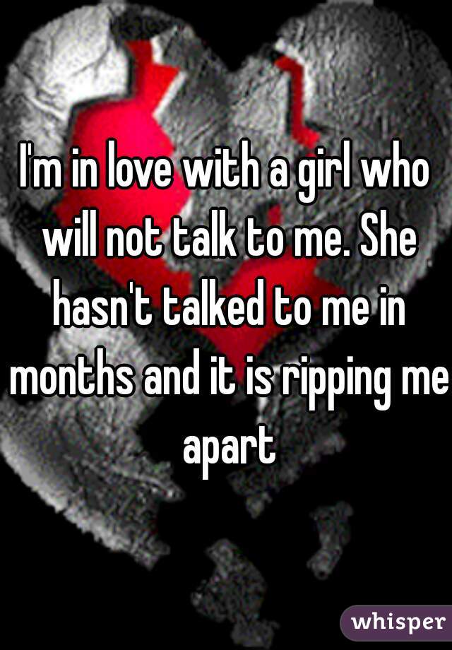 I'm in love with a girl who will not talk to me. She hasn't talked to me in months and it is ripping me apart