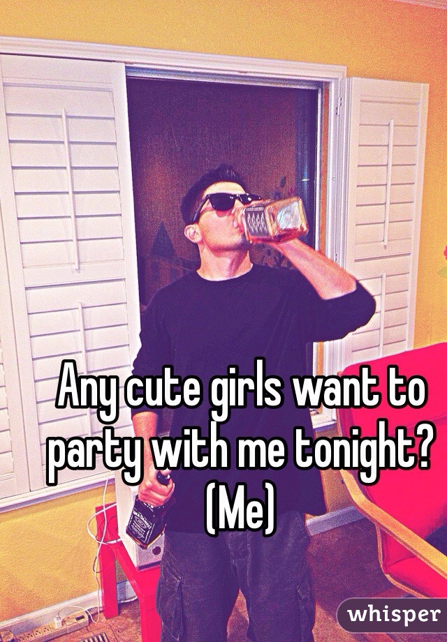 Any cute girls want to party with me tonight? (Me)