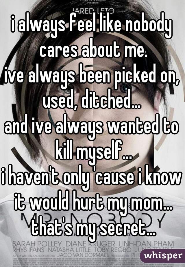 i always feel like nobody cares about me.
ive always been picked on,
used, ditched...
and ive always wanted to kill myself...
i haven't only 'cause i know it would hurt my mom... that's my secret...