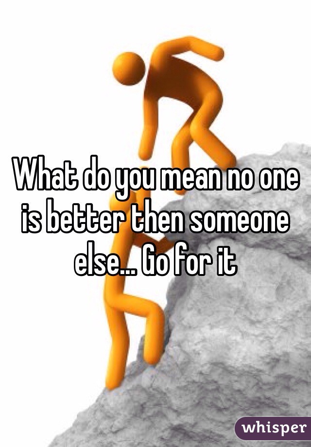What do you mean no one is better then someone else... Go for it