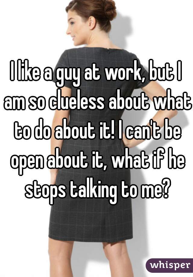 I like a guy at work, but I am so clueless about what to do about it! I can't be open about it, what if he stops talking to me?