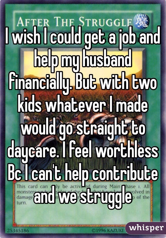 I wish I could get a job and help my husband financially. But with two kids whatever I made would go straight to daycare. I feel worthless Bc I can't help contribute and we struggle 