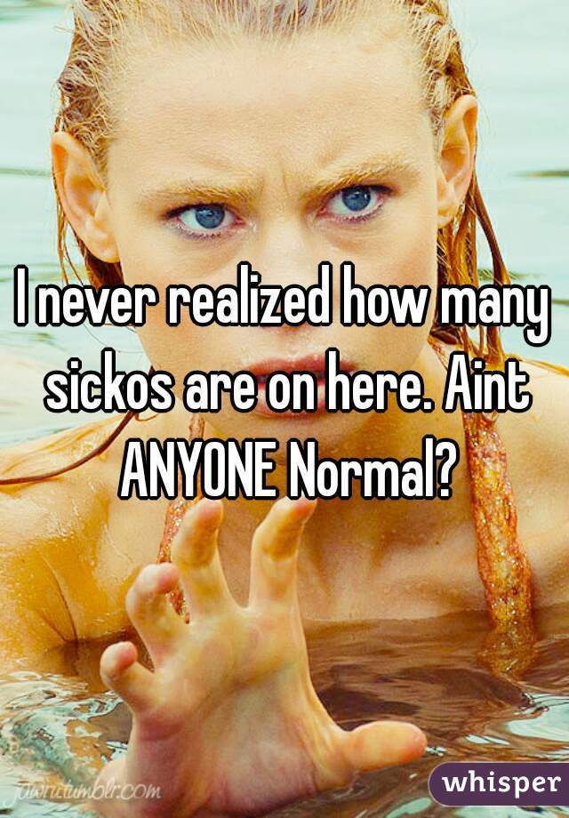 I never realized how many sickos are on here. Aint ANYONE Normal?