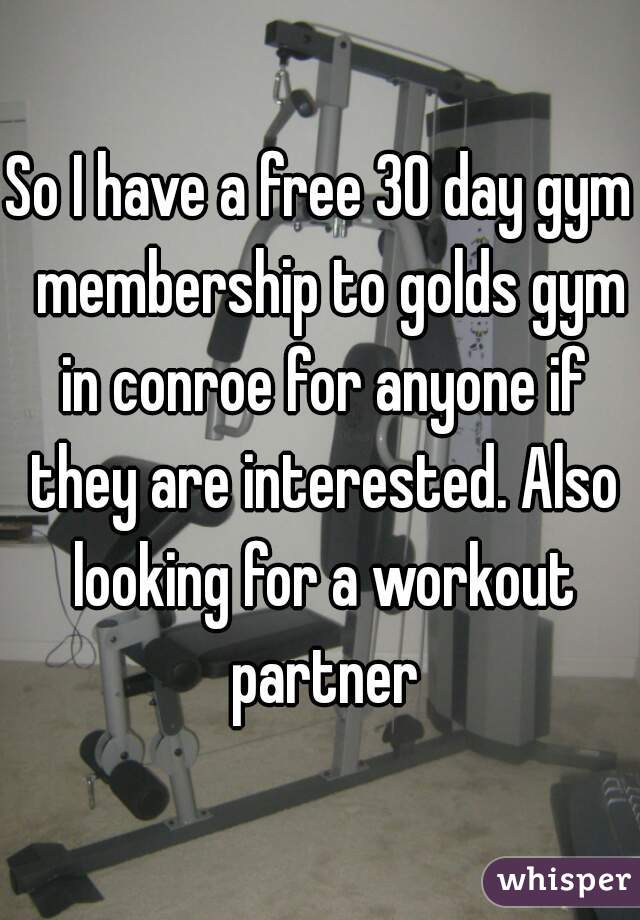 So I have a free 30 day gym  membership to golds gym in conroe for anyone if they are interested. Also looking for a workout partner