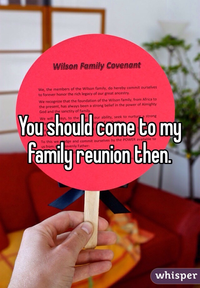 You should come to my family reunion then. 