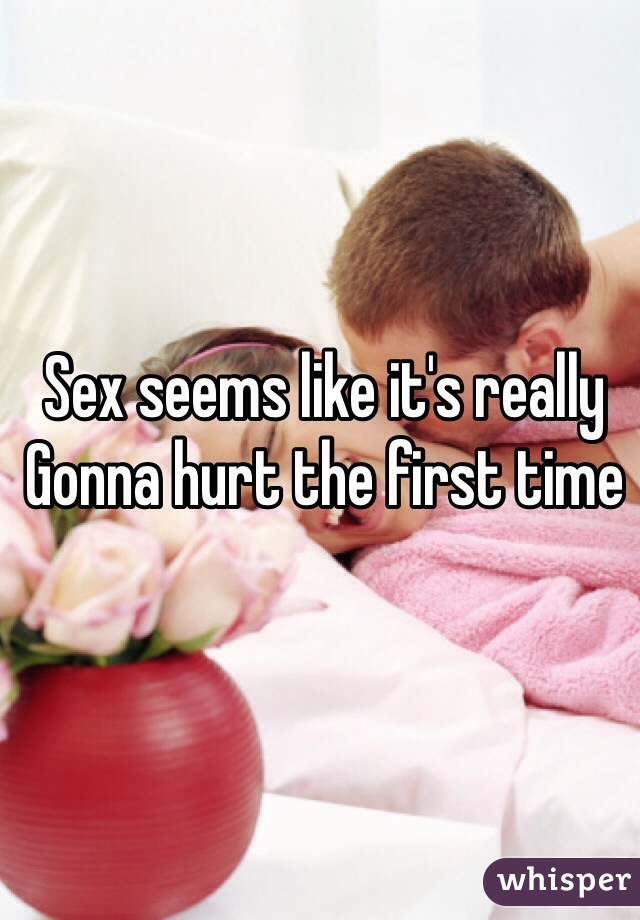Sex seems like it's really
Gonna hurt the first time 