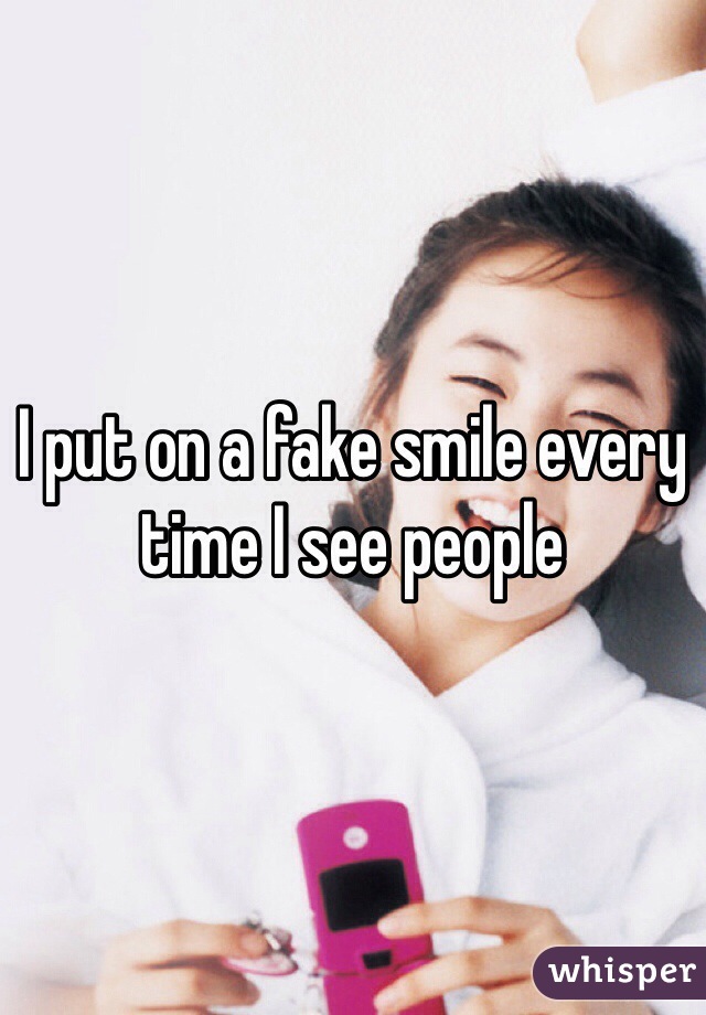 I put on a fake smile every time I see people  