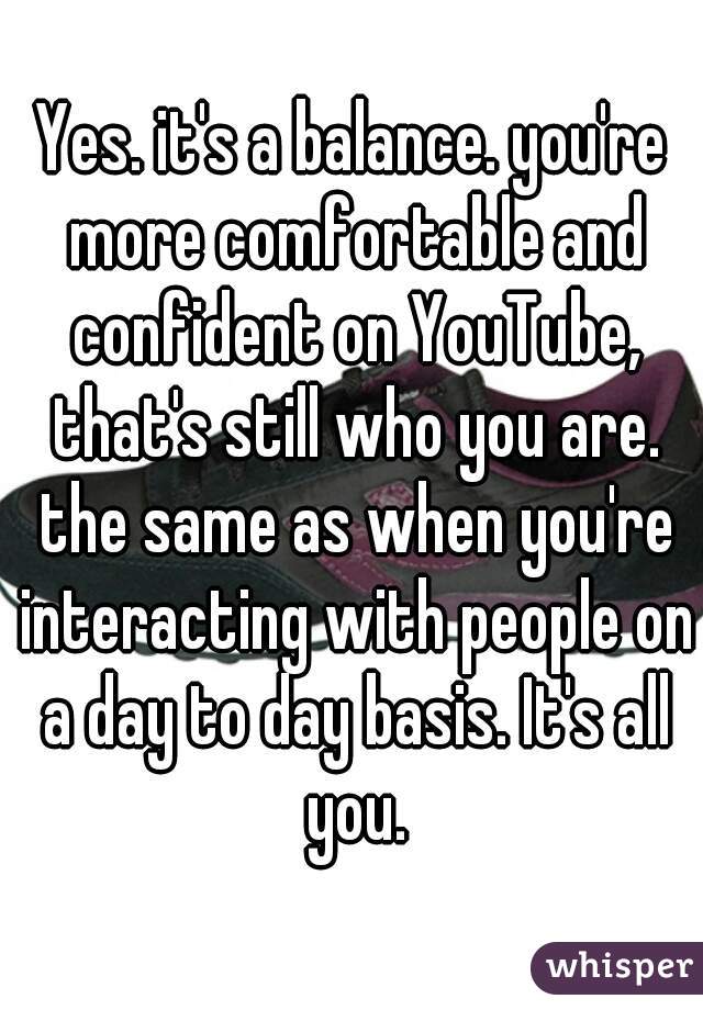 Yes. it's a balance. you're more comfortable and confident on YouTube, that's still who you are. the same as when you're interacting with people on a day to day basis. It's all you.