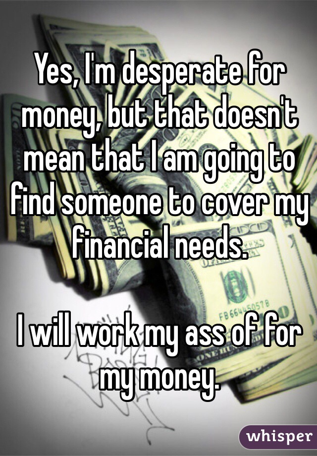 Yes, I'm desperate for money, but that doesn't mean that I am going to find someone to cover my financial needs. 

I will work my ass of for my money.