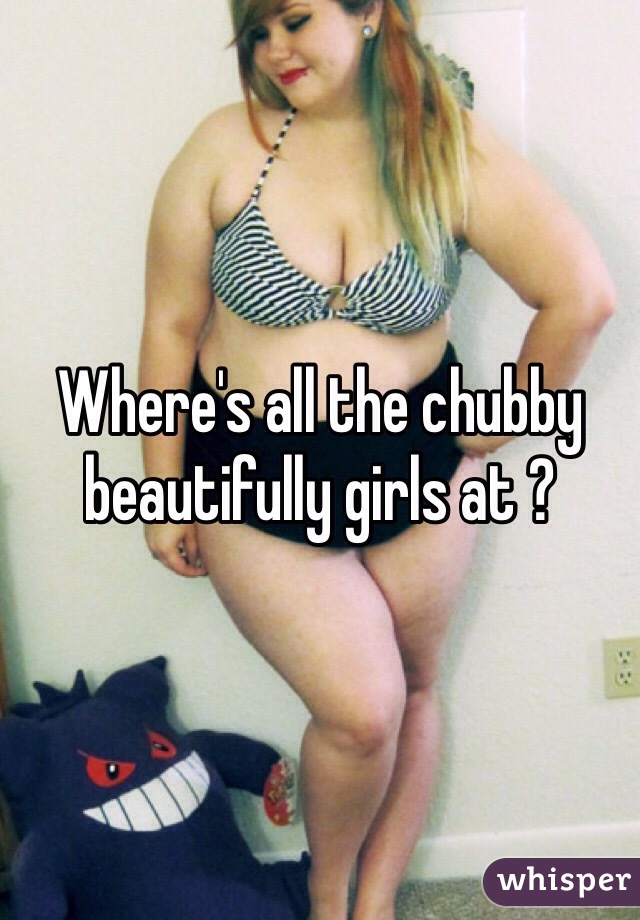 Where's all the chubby beautifully girls at ? 