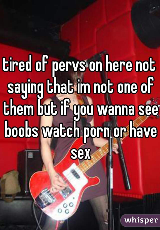 tired of pervs on here not saying that im not one of them but if you wanna see boobs watch porn or have sex