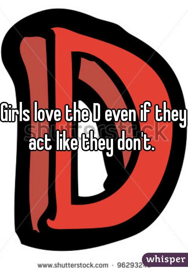 Girls love the D even if they act like they don't.  