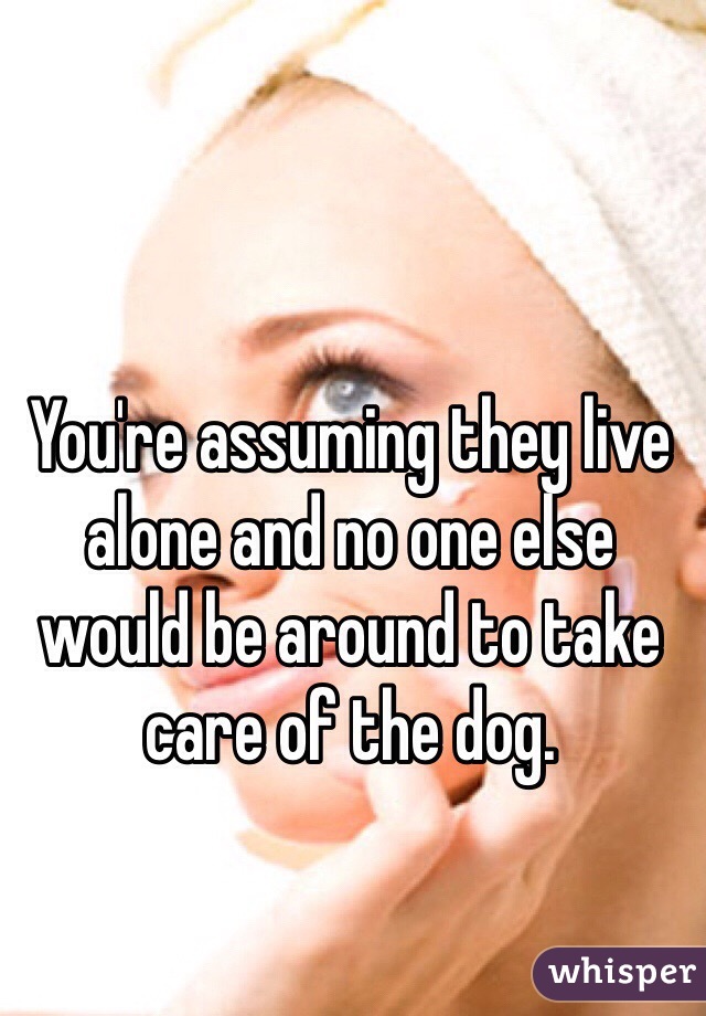 You're assuming they live alone and no one else would be around to take care of the dog. 