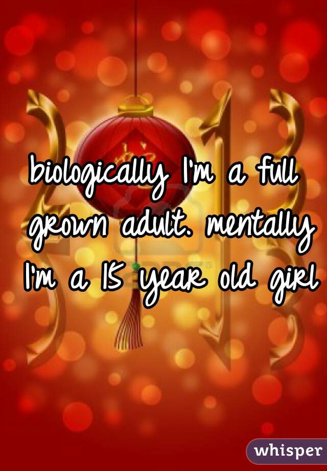 biologically I'm a full grown adult. mentally I'm a 15 year old girl