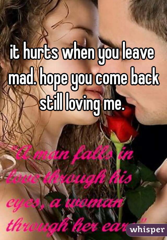 it hurts when you leave mad. hope you come back still loving me. 