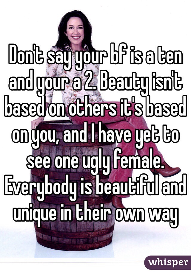 Don't say your bf is a ten and your a 2. Beauty isn't based on others it's based on you, and I have yet to see one ugly female. Everybody is beautiful and unique in their own way
