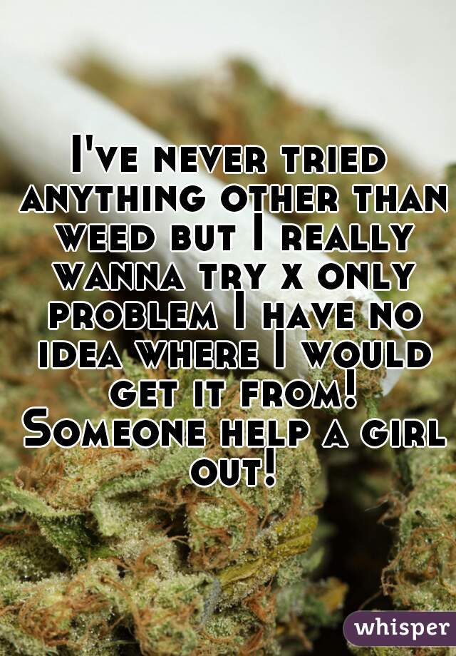 I've never tried anything other than weed but I really wanna try x only problem I have no idea where I would get it from! Someone help a girl out!