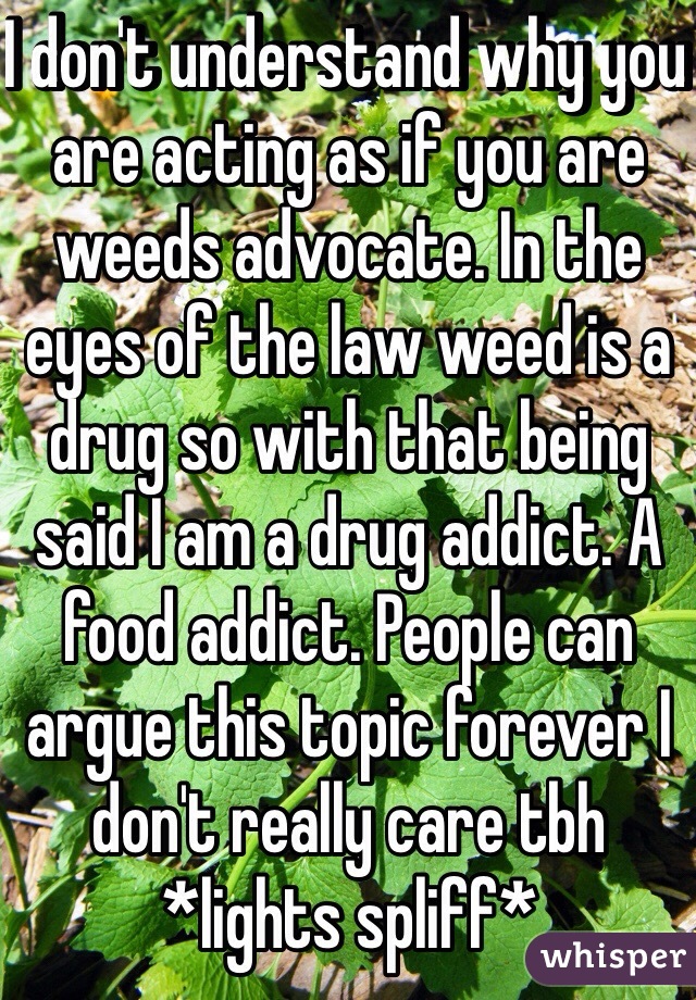 I don't understand why you are acting as if you are weeds advocate. In the eyes of the law weed is a drug so with that being said I am a drug addict. A food addict. People can argue this topic forever I don't really care tbh *lights spliff*