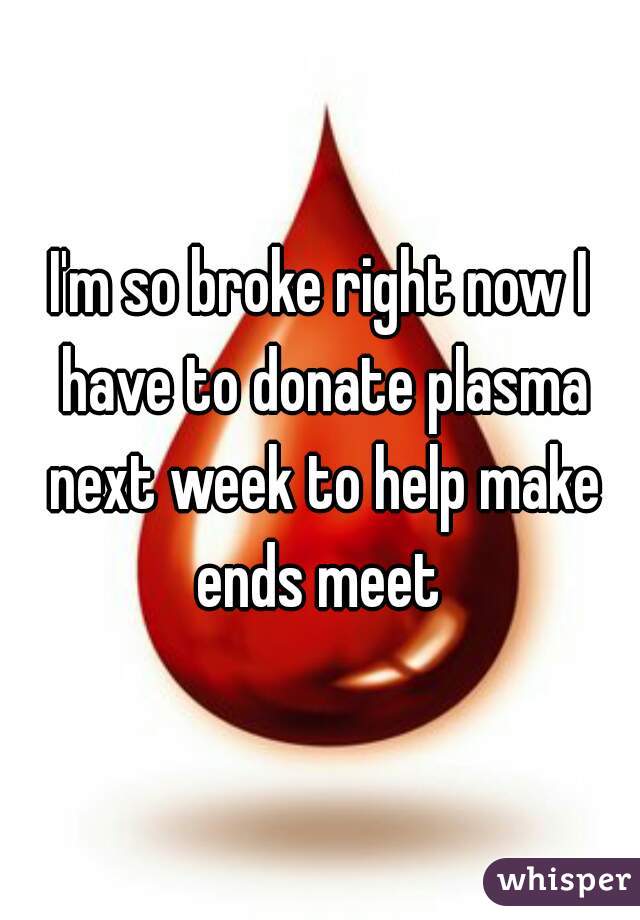 I'm so broke right now I have to donate plasma next week to help make ends meet 