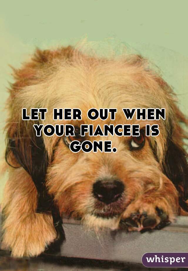 let her out when your fiancee is gone. 
