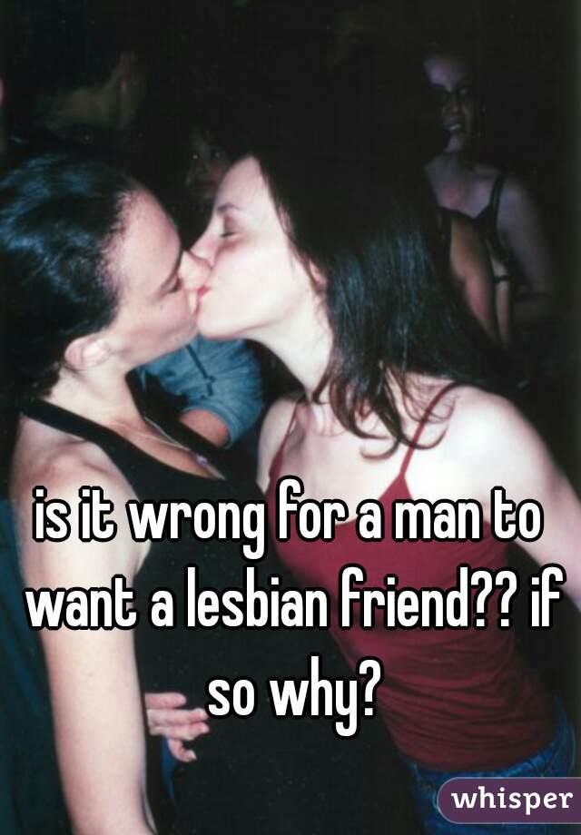 is it wrong for a man to want a lesbian friend?? if so why?