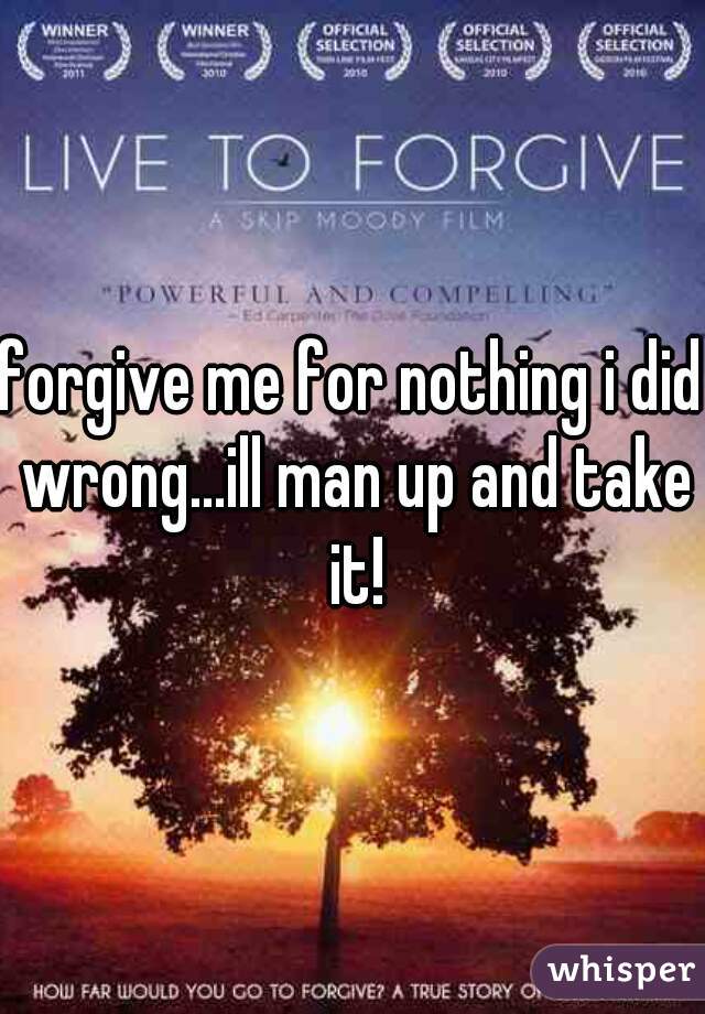 forgive me for nothing i did wrong...ill man up and take it!