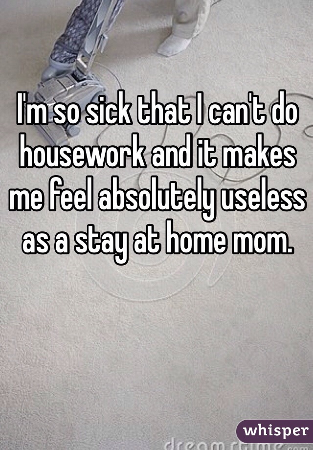 I'm so sick that I can't do housework and it makes me feel absolutely useless as a stay at home mom. 