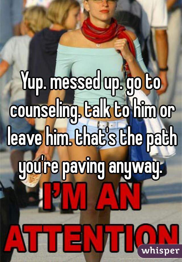 Yup. messed up. go to counseling. talk to him or leave him. that's the path you're paving anyway. 
