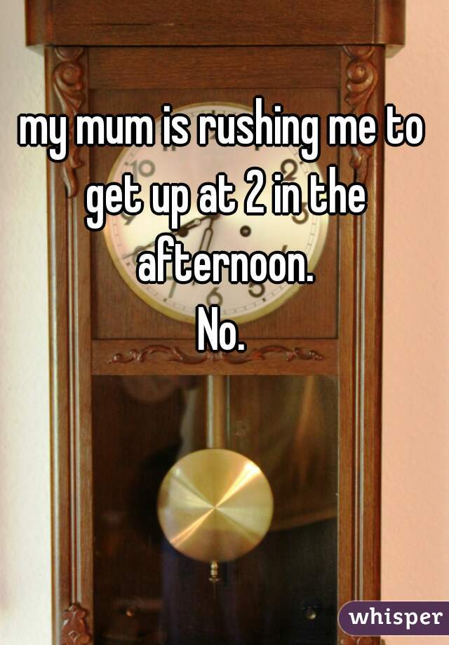 my mum is rushing me to get up at 2 in the afternoon.
No.