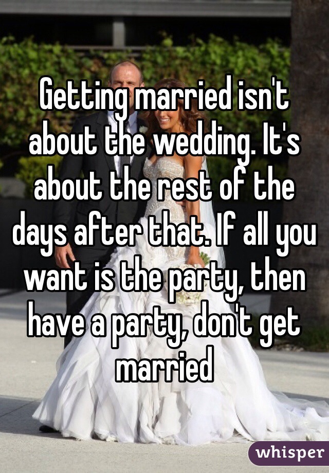 Getting married isn't about the wedding. It's about the rest of the days after that. If all you want is the party, then have a party, don't get married 