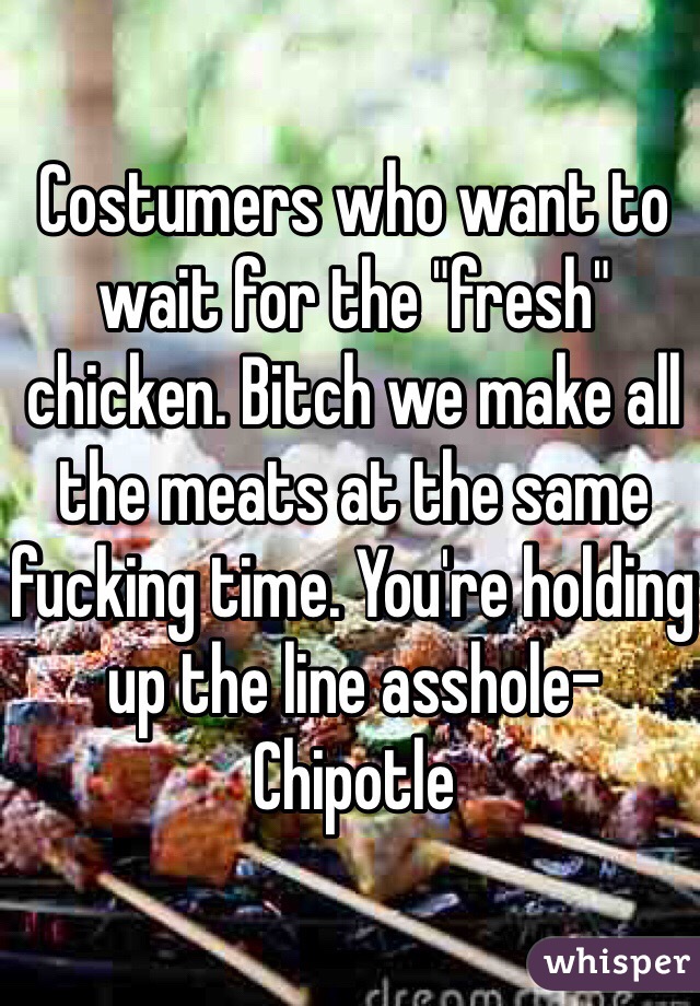 Costumers who want to wait for the "fresh" chicken. Bitch we make all the meats at the same fucking time. You're holding up the line asshole-Chipotle 