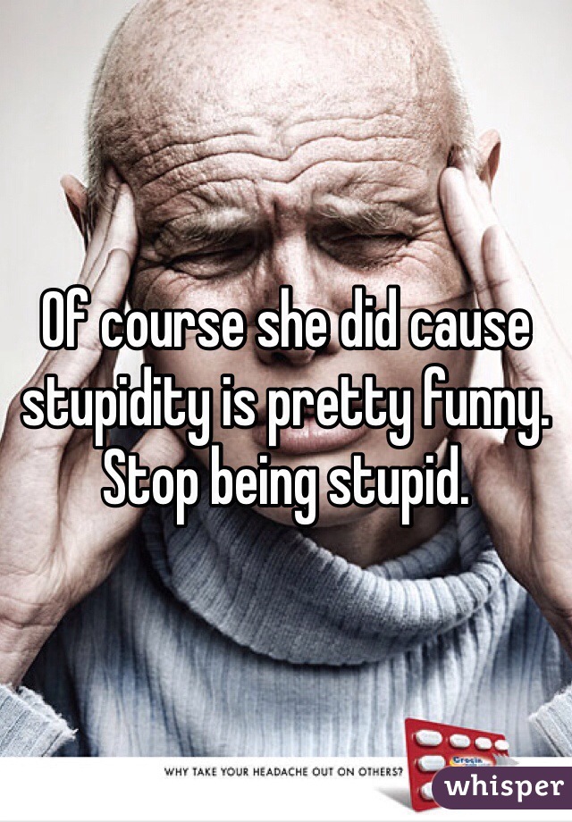 Of course she did cause stupidity is pretty funny. Stop being stupid. 