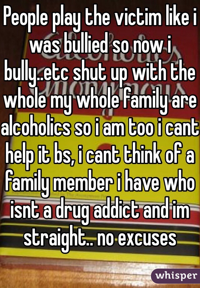 People play the victim like i was bullied so now i bully..etc shut up with the whole my whole family are alcoholics so i am too i cant help it bs, i cant think of a family member i have who isnt a drug addict and im straight.. no excuses