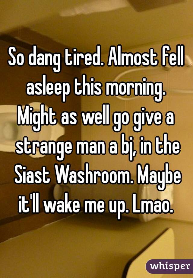 So dang tired. Almost fell asleep this morning. 

Might as well go give a strange man a bj, in the Siast Washroom. Maybe it'll wake me up. Lmao. 