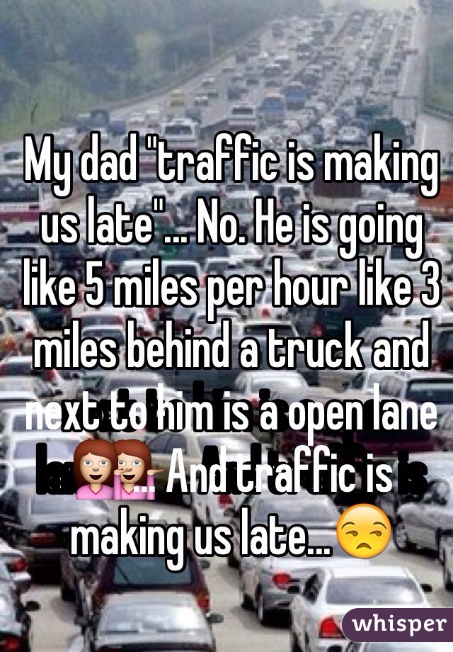 My dad "traffic is making us late"... No. He is going like 5 miles per hour like 3 miles behind a truck and next to him is a open lane💁... And traffic is making us late...😒