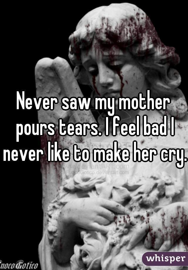 Never saw my mother pours tears. I feel bad I never like to make her cry.