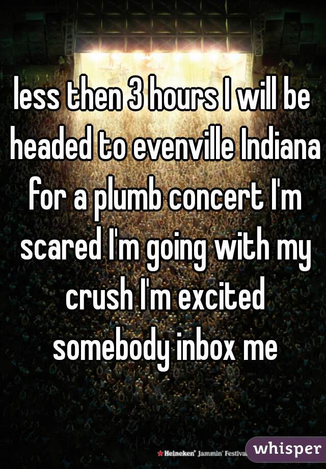 less then 3 hours I will be headed to evenville Indiana for a plumb concert I'm scared I'm going with my crush I'm excited somebody inbox me