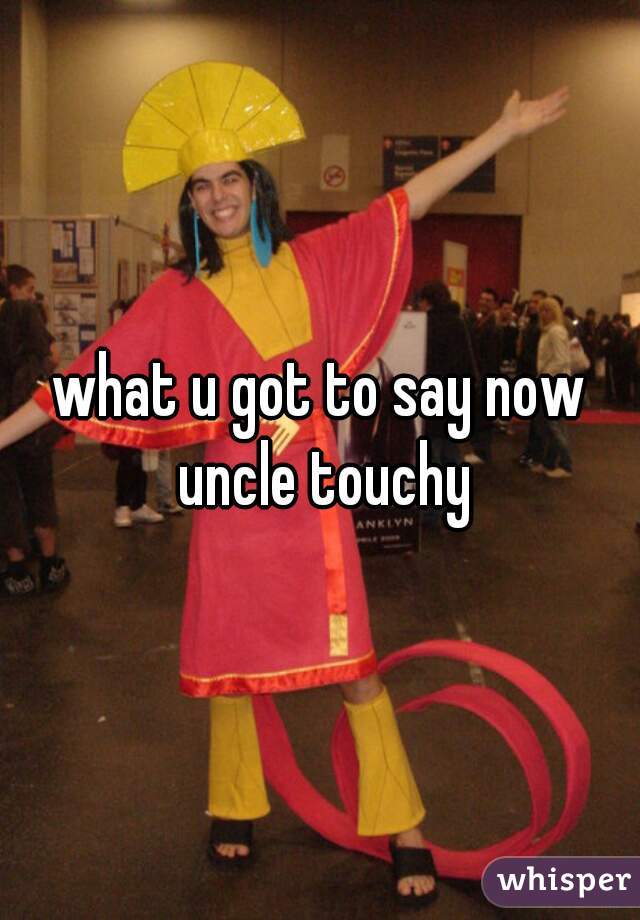 what u got to say now uncle touchy