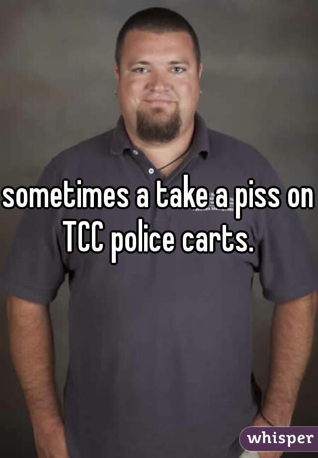 sometimes a take a piss on TCC police carts. 