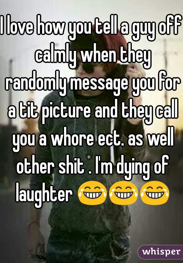 I love how you tell a guy off calmly when they randomly message you for a tit picture and they call you a whore ect. as well other shit . I'm dying of laughter 😂😂😂   