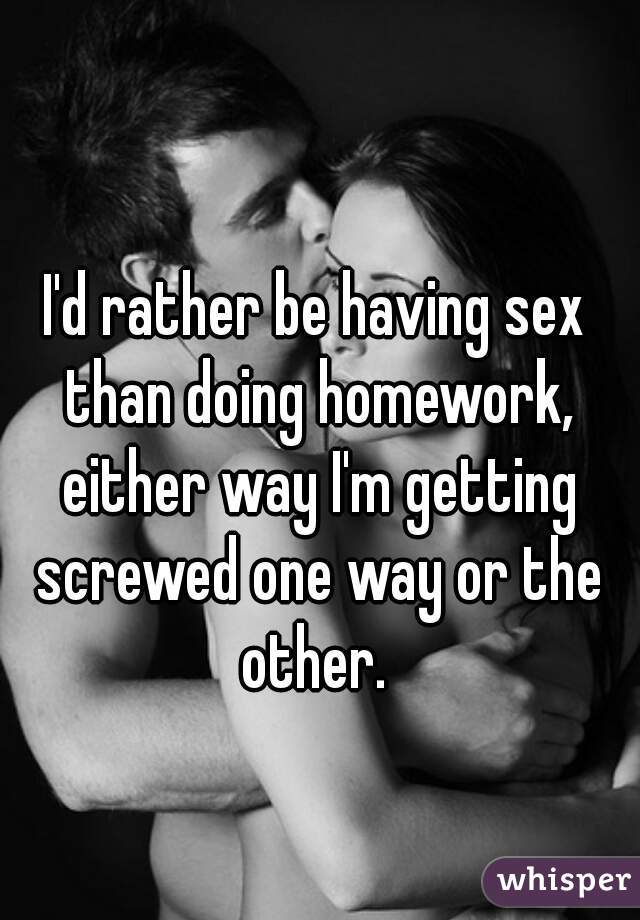 I'd rather be having sex than doing homework, either way I'm getting screwed one way or the other. 