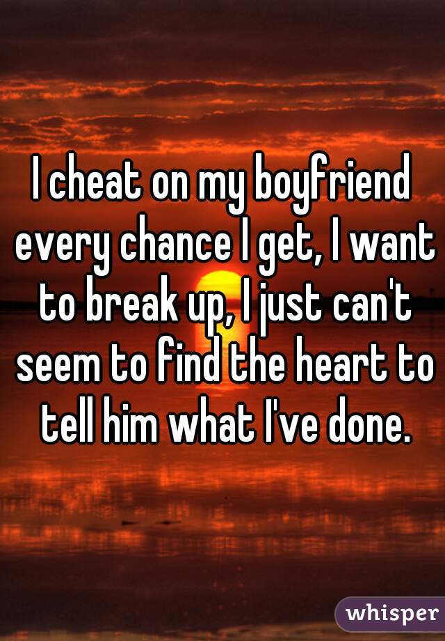 I cheat on my boyfriend every chance I get, I want to break up, I just can't seem to find the heart to tell him what I've done.