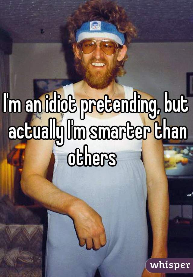I'm an idiot pretending, but actually I'm smarter than others   
