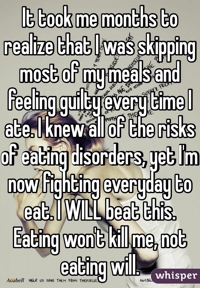 It took me months to realize that I was skipping most of my meals and feeling guilty every time I ate. I knew all of the risks of eating disorders, yet I'm now fighting everyday to eat. I WILL beat this. Eating won't kill me, not eating will. 