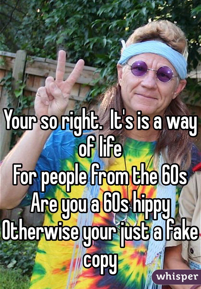 Your so right.  It's is a way of life 
For people from the 60s 
Are you a 60s hippy 
Otherwise your just a fake copy 