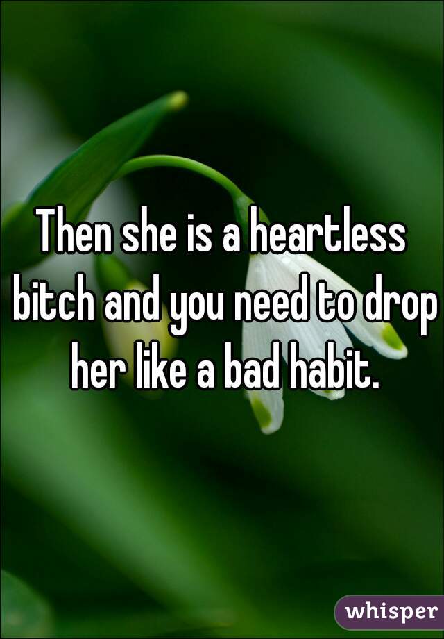 Then she is a heartless bitch and you need to drop her like a bad habit.