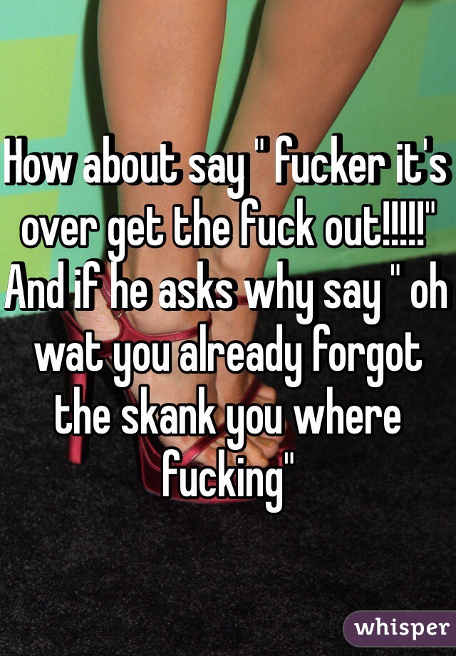How about say " fucker it's over get the fuck out!!!!!" And if he asks why say " oh wat you already forgot the skank you where fucking"