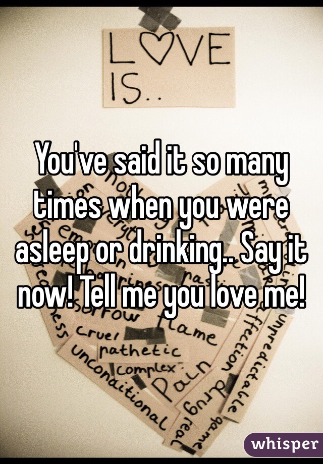 You've said it so many times when you were asleep or drinking.. Say it now! Tell me you love me!
